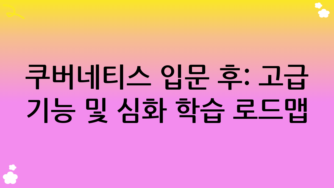 쿠버네티스 입문 후: 고급 기능 및 심화 학습 로드맵