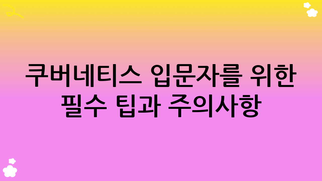 쿠버네티스 입문자를 위한 필수 팁과 주의사항